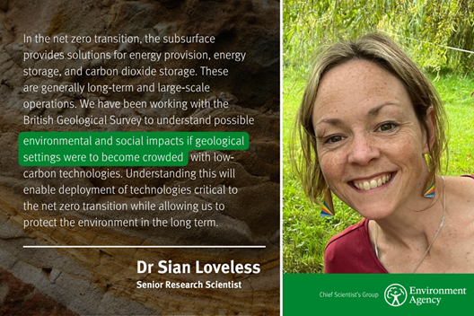 Photo of Dr Sian Loveless, Environment Agency Senior Research Scientist, next to her quote: “In the net zero transition, the subsurface provides solutions for energy provision, energy storage, and carbon dioxide storage. These are generally long-term and long-scale operations. We have been working with the British Geological Survey to understand possible environmental and social impacts if geological settings were to become crowded with low-carbon technologies. Understanding this will enable deployment of the technologies critical to net zero transition while allowing us to protect the environment in the long term.”